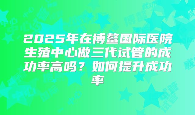 2025年在博鳌国际医院生殖中心做三代试管的成功率高吗?如何提升成功率