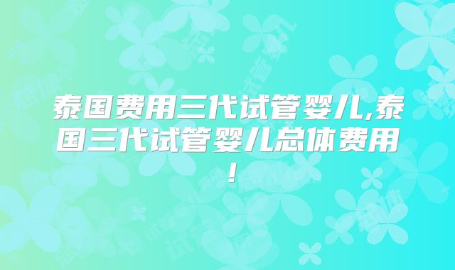 泰国费用三代试管婴儿,泰国三代试管婴儿总体费用！