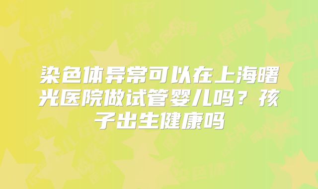 染色体异常可以在上海曙光医院做试管婴儿吗?孩子出生健康吗