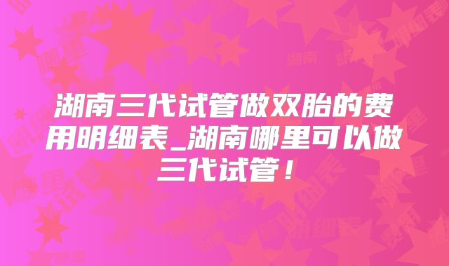 湖南三代试管做双胎的费用明细表_湖南哪里可以做三代试管！