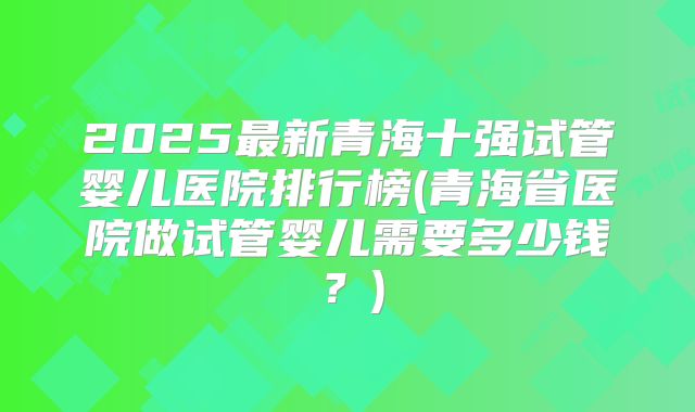 2025最新青海十强试管婴儿医院排行榜(青海省医院做试管婴儿需要多少钱?)