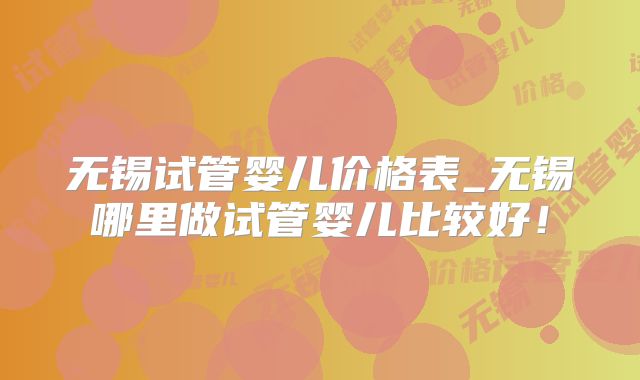 无锡试管婴儿价格表_无锡哪里做试管婴儿比较好！