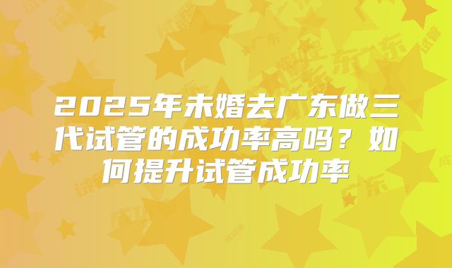 2025年未婚去广东做三代试管的成功率高吗？如何提升试管成功率