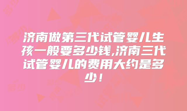 济南做第三代试管婴儿生孩一般要多少钱,济南三代试管婴儿的费用大约是多少！