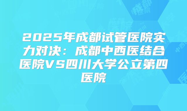 2025年成都试管医院实力对决:成都中西医结合医院VS四川大学公立第四医院