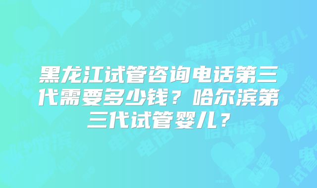 黑龙江试管咨询电话第三代需要多少钱?哈尔滨第三代试管婴儿?