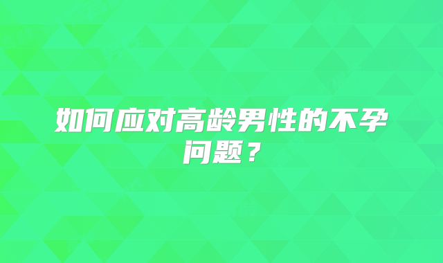 如何应对高龄男性的不孕问题?