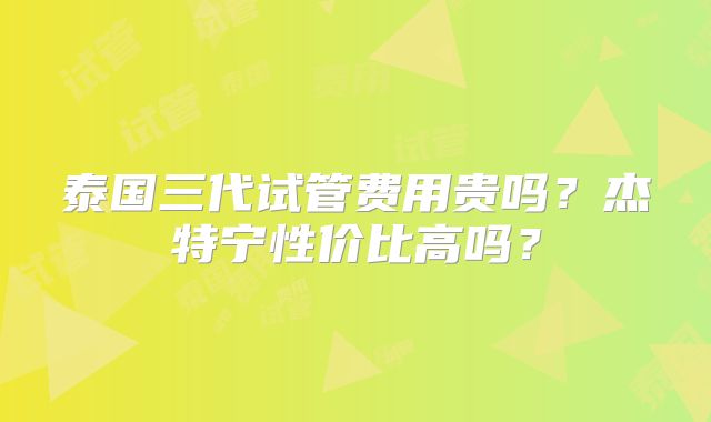 泰国三代试管费用贵吗？杰特宁性价比高吗？