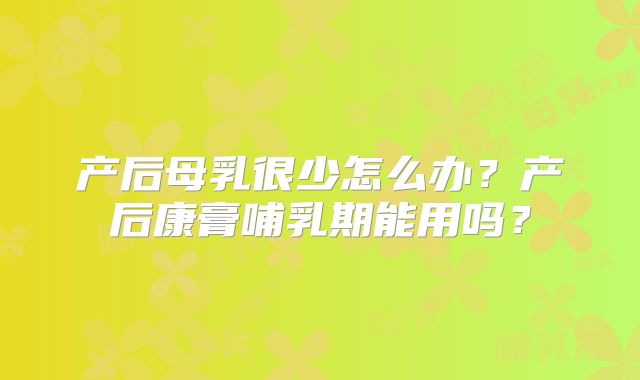 产后母乳很少怎么办？产后康膏哺乳期能用吗？
