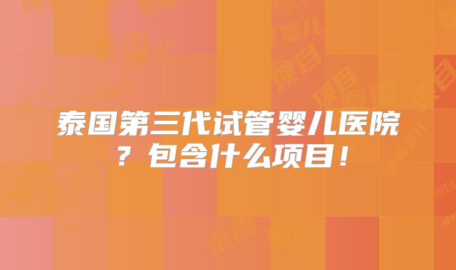 泰国第三代试管婴儿医院？包含什么项目！