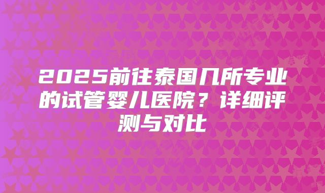 2025前往泰国几所专业的试管婴儿医院?详细评测与对比