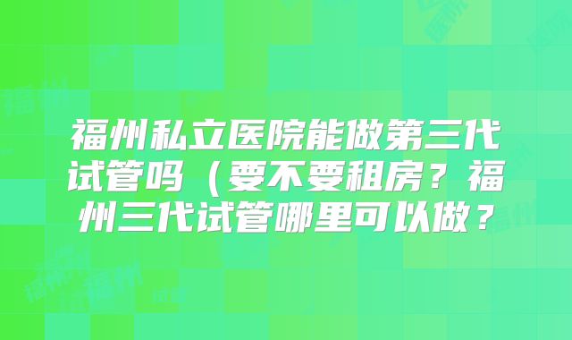 福州私立医院能做第三代试管吗(要不要租房?福州三代试管哪里可以做?