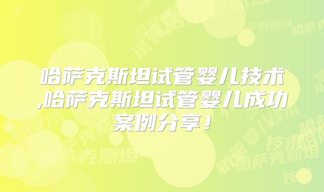 哈萨克斯坦试管婴儿技术,哈萨克斯坦试管婴儿成功案例分享!