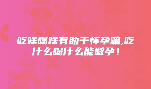 吃啥喝啥有助于怀孕嘛,吃什么喝什么能避孕!