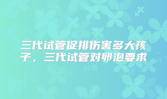 三代试管促排伤害多大孩子，三代试管对卵泡要求