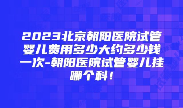 2023北京朝阳医院试管婴儿费用多少大约多少钱一次-朝阳医院试管婴儿挂哪个科!