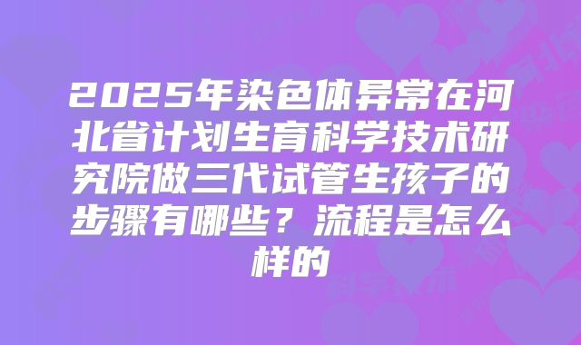 2025年染色体异常在河北省计划生育科学技术研究院做三代试管生孩子的步骤有哪些？流程是怎么样的