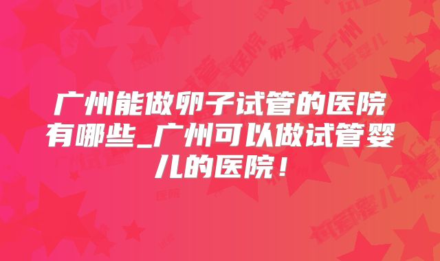 广州能做卵子试管的医院有哪些_广州可以做试管婴儿的医院！