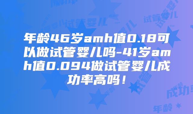 年龄46岁amh值0.18可以做试管婴儿吗-41岁amh值0.094做试管婴儿成功率高吗!