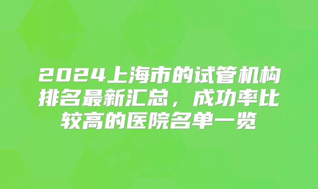 2024上海市的试管机构排名最新汇总，成功率比较高的医院名单一览