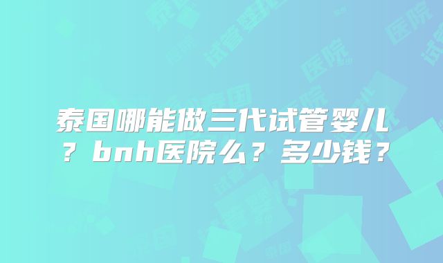 泰国哪能做三代试管婴儿？bnh医院么？多少钱？