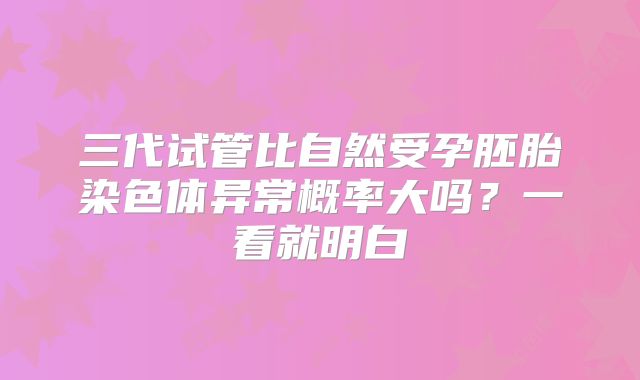 三代试管比自然受孕胚胎染色体异常概率大吗？一看就明白