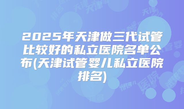 2025年天津做三代试管比较好的私立医院名单公布(天津试管婴儿私立医院排名)