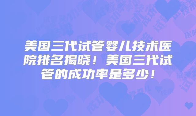 美国三代试管婴儿技术医院排名揭晓！美国三代试管的成功率是多少！