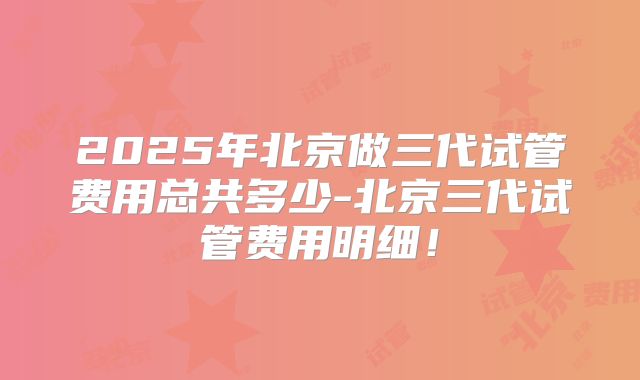 2025年北京做三代试管费用总共多少-北京三代试管费用明细!
