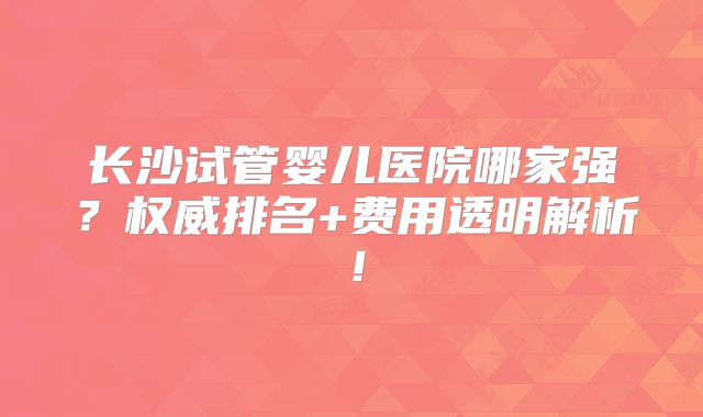长沙试管婴儿医院哪家强?权威排名+费用透明解析!