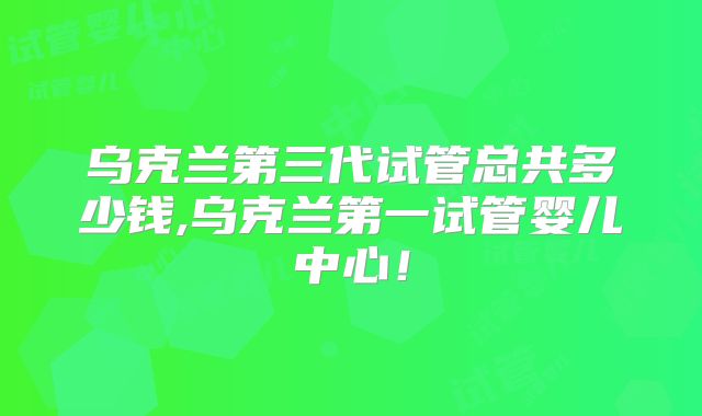 乌克兰第三代试管总共多少钱,乌克兰第一试管婴儿中心！