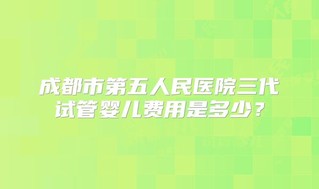 成都市第五人民医院三代试管婴儿费用是多少？