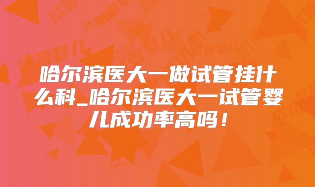 哈尔滨医大一做试管挂什么科_哈尔滨医大一试管婴儿成功率高吗！