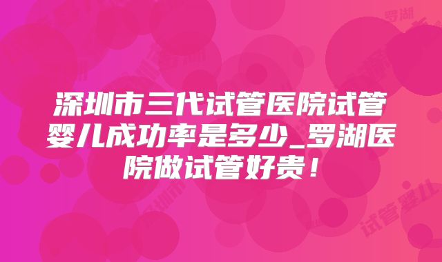 深圳市三代试管医院试管婴儿成功率是多少_罗湖医院做试管好贵！