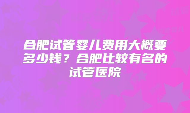 合肥试管婴儿费用大概要多少钱？合肥比较有名的试管医院