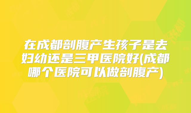 在成都剖腹产生孩子是去妇幼还是三甲医院好(成都哪个医院可以做剖腹产)
