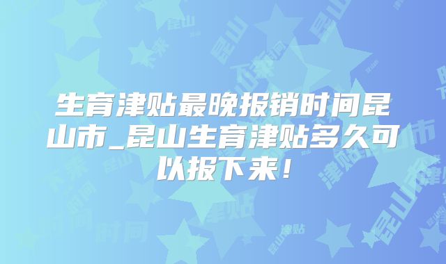 生育津贴最晚报销时间昆山市_昆山生育津贴多久可以报下来！