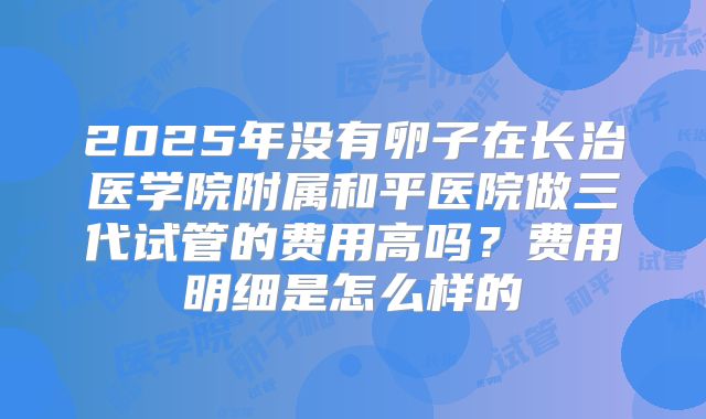 2025年没有卵子在长治医学院附属和平医院做三代试管的费用高吗？费用明细是怎么样的