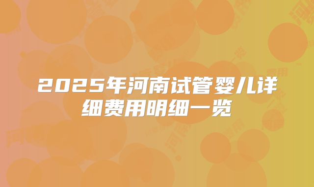 2025年河南试管婴儿详细费用明细一览
