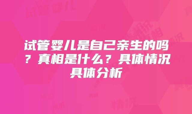 试管婴儿是自己亲生的吗？真相是什么？具体情况具体分析