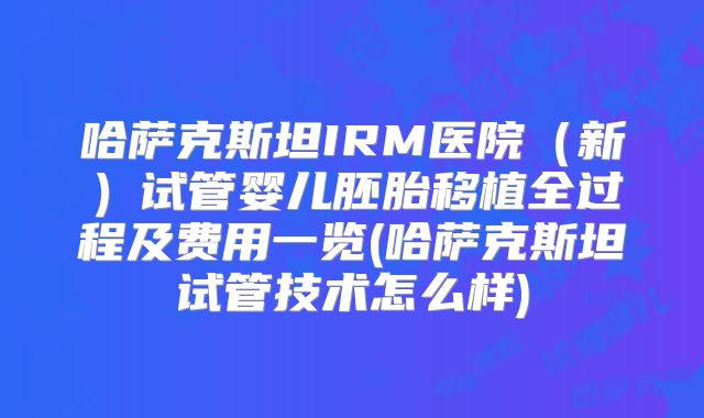 哈萨克斯坦IRM医院(新)试管婴儿胚胎移植全过程及费用一览(哈萨克斯坦试管技术怎么样)