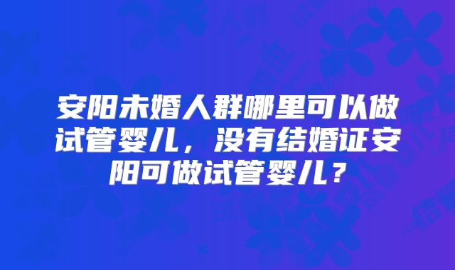 安阳未婚人群哪里可以做试管婴儿,没有结婚证安阳可做试管婴儿?