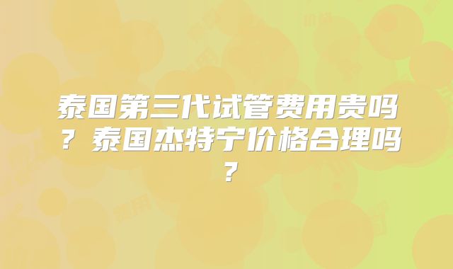泰国第三代试管费用贵吗?泰国杰特宁价格合理吗?