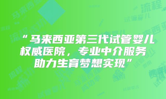 “马来西亚第三代试管婴儿权威医院，专业中介服务助力生育梦想实现”