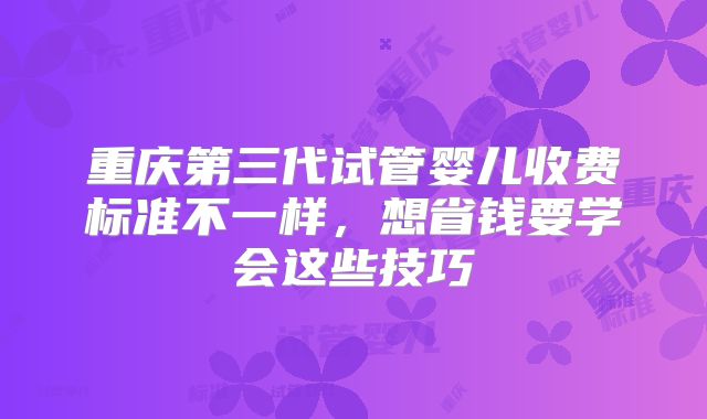 重庆第三代试管婴儿收费标准不一样，想省钱要学会这些技巧