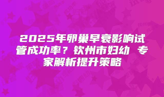 2025年卵巢早衰影响试管成功率？钦州市妇幼 专家解析提升策略