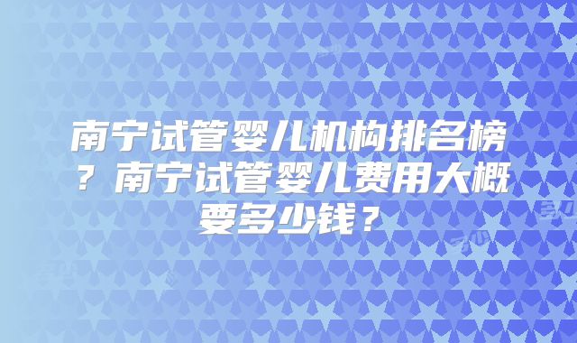 南宁试管婴儿机构排名榜?南宁试管婴儿费用大概要多少钱?