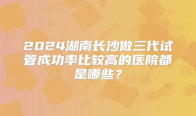 2024湖南长沙做三代试管成功率比较高的医院都是哪些？