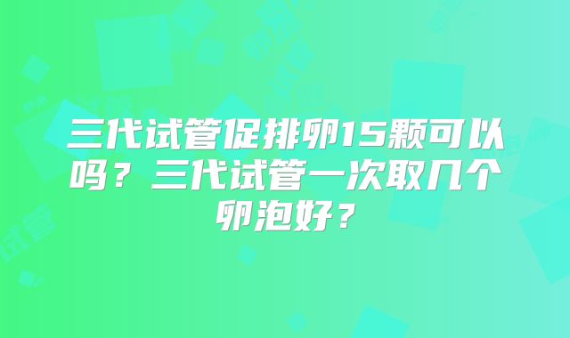 三代试管促排卵15颗可以吗？三代试管一次取几个卵泡好？