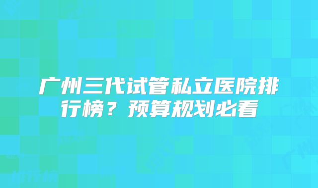 广州三代试管私立医院排行榜？预算规划必看